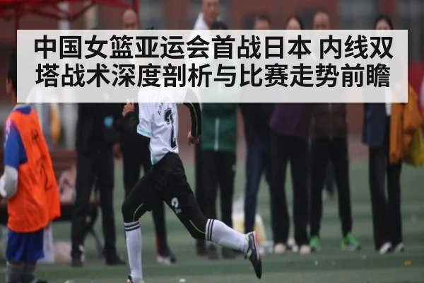 中国女篮亚运会首战日本 内线双塔战术深度剖析与比赛走势前瞻 - williamhill