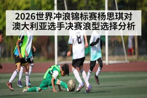 2026世界冲浪锦标赛杨思琪对澳大利亚选手决赛浪型选择分析